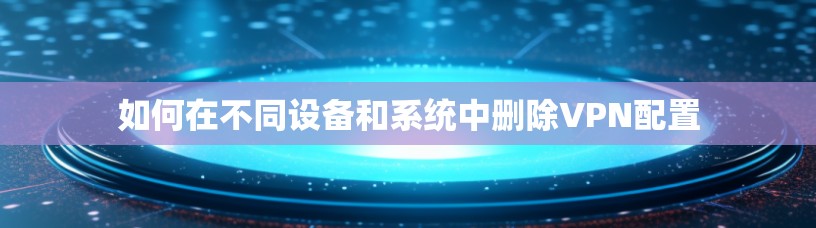 如何在不同设备和系统中删除VPN配置 如何在不同设备和系统中删除VPN配置