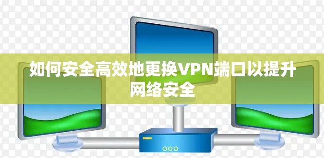如何安全高效地更换VPN端口以提升网络安全 如何安全高效地更换VPN端口以提升网络安全