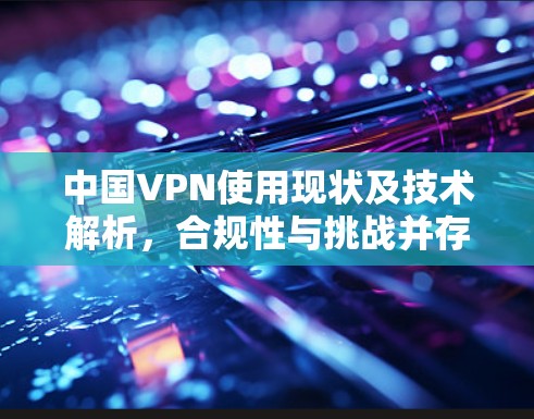 中国VPN使用现状及技术解析,合规性与挑战并存
