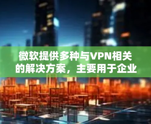 微软提供多种与VPN相关的解决方案,主要用于企业安全访问内部网络或云资源。以下是微软主要的VPN服务和技术