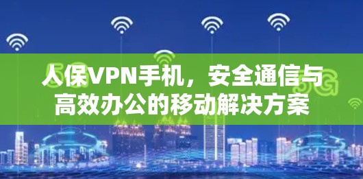 人保VPN手机，安全通信与高效办公的移动解决方案